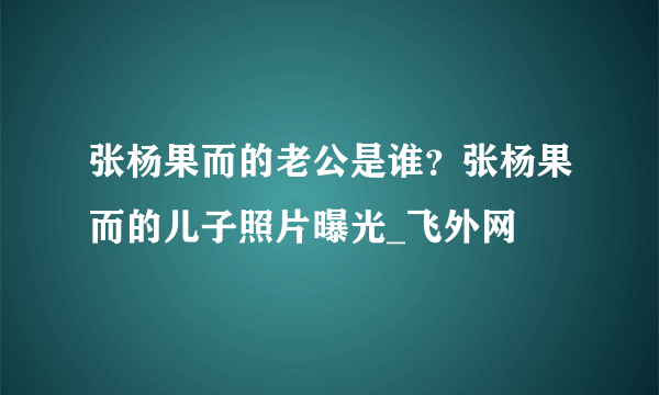 张杨果而的老公是谁？张杨果而的儿子照片曝光_飞外网