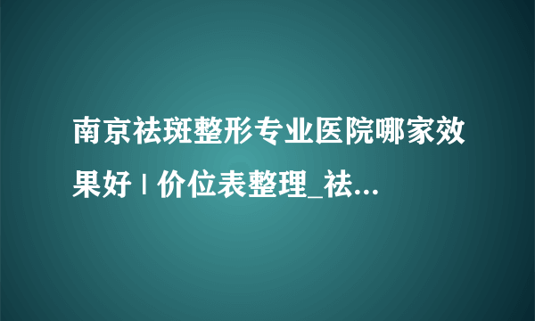 南京祛斑整形专业医院哪家效果好 | 价位表整理_祛斑大概多少价位啊