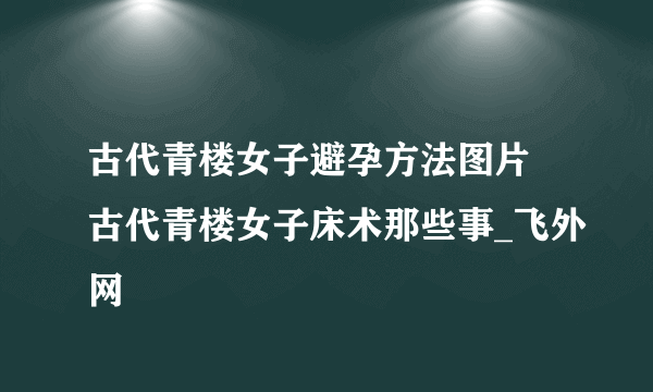 古代青楼女子避孕方法图片 古代青楼女子床术那些事_飞外网