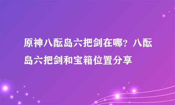 原神八酝岛六把剑在哪？八酝岛六把剑和宝箱位置分享