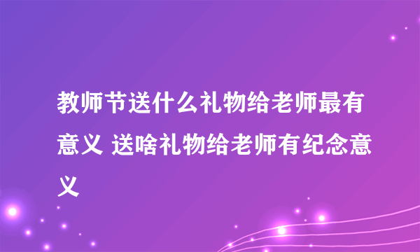 教师节送什么礼物给老师最有意义 送啥礼物给老师有纪念意义