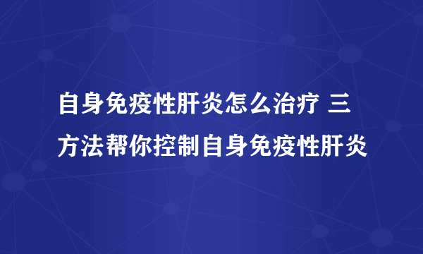 自身免疫性肝炎怎么治疗 三方法帮你控制自身免疫性肝炎