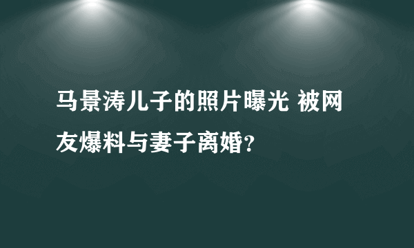 马景涛儿子的照片曝光 被网友爆料与妻子离婚？