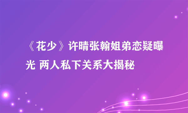 《花少》许晴张翰姐弟恋疑曝光 两人私下关系大揭秘