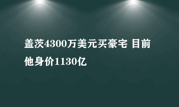 盖茨4300万美元买豪宅 目前他身价1130亿