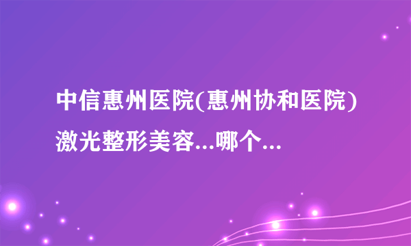 中信惠州医院(惠州协和医院)激光整形美容...哪个医生好   价格表权威一览