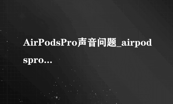 AirPodsPro声音问题_airpodspro哒哒哒异响