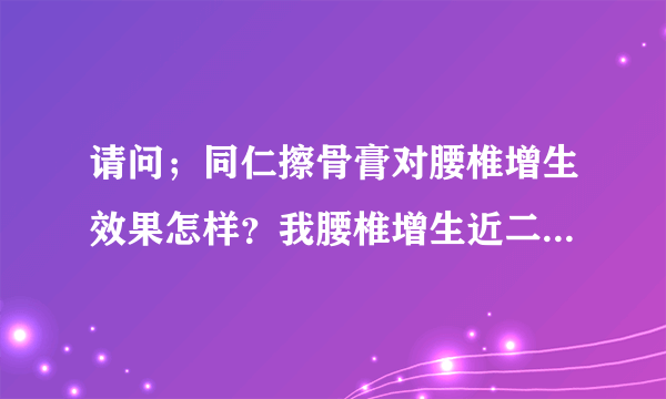 请问；同仁擦骨膏对腰椎增生效果怎样？我腰椎增生近二十年。以前腰疼扯着腿疼，现在是接近尾椎的地方疼，