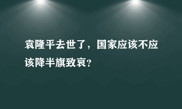 袁隆平去世了，国家应该不应该降半旗致哀？