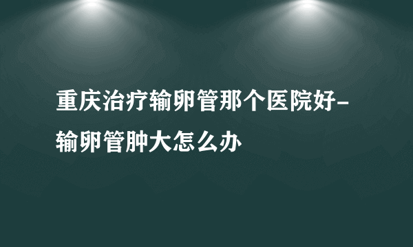 重庆治疗输卵管那个医院好-输卵管肿大怎么办