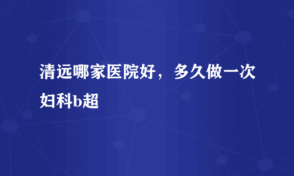 清远哪家医院好，多久做一次妇科b超