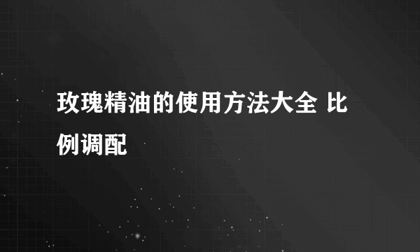 玫瑰精油的使用方法大全 比例调配