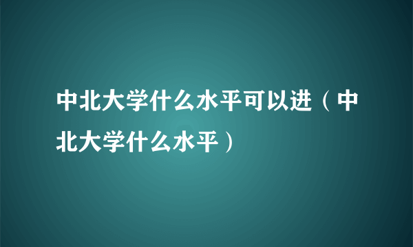 中北大学什么水平可以进（中北大学什么水平）