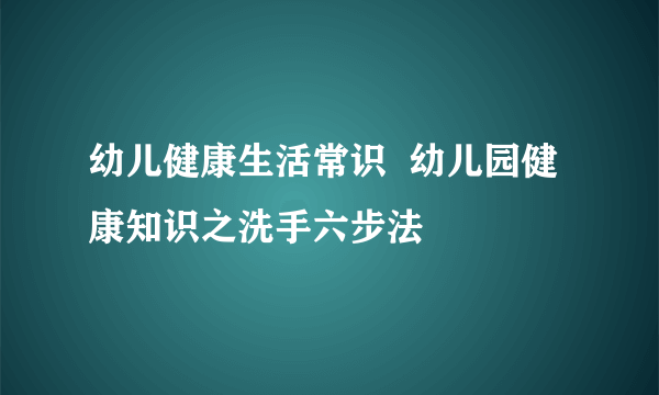 幼儿健康生活常识  幼儿园健康知识之洗手六步法