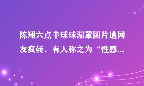 陈翔六点半球球漏罩图片遭网友疯转，有人称之为“性感女神”-飞外