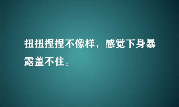 扭扭捏捏不像样，感觉下身暴露盖不住。