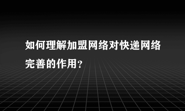 如何理解加盟网络对快递网络完善的作用？