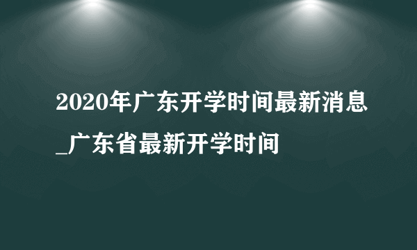 2020年广东开学时间最新消息_广东省最新开学时间