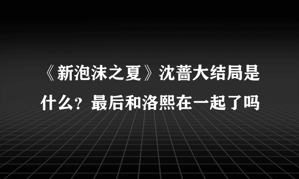 《新泡沫之夏》沈蔷大结局是什么？最后和洛熙在一起了吗