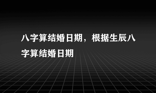 八字算结婚日期，根据生辰八字算结婚日期