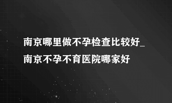 南京哪里做不孕检查比较好_南京不孕不育医院哪家好