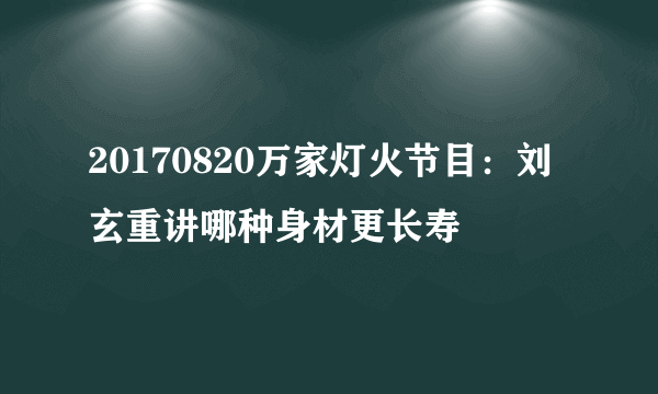 20170820万家灯火节目：刘玄重讲哪种身材更长寿