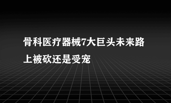 骨科医疗器械7大巨头未来路上被砍还是受宠