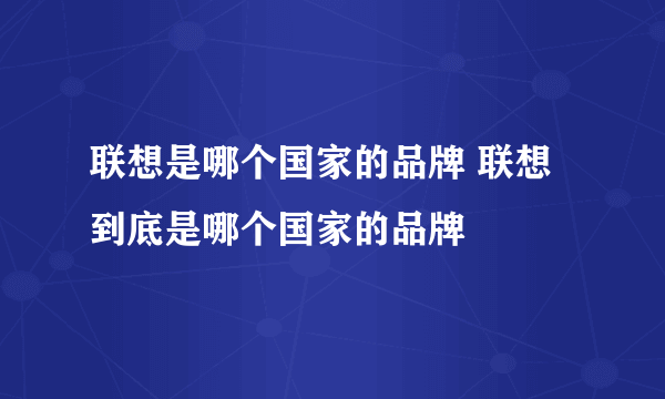 联想是哪个国家的品牌 联想到底是哪个国家的品牌