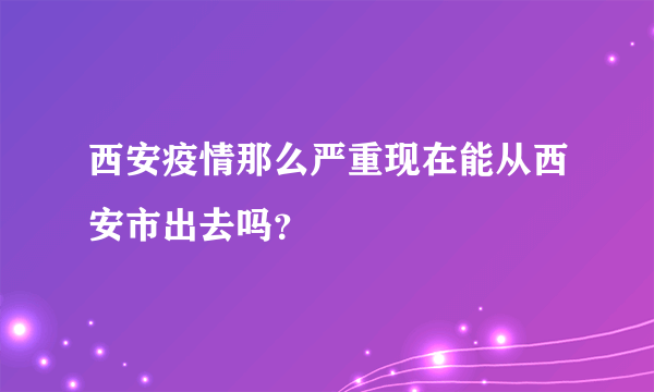 西安疫情那么严重现在能从西安市出去吗？