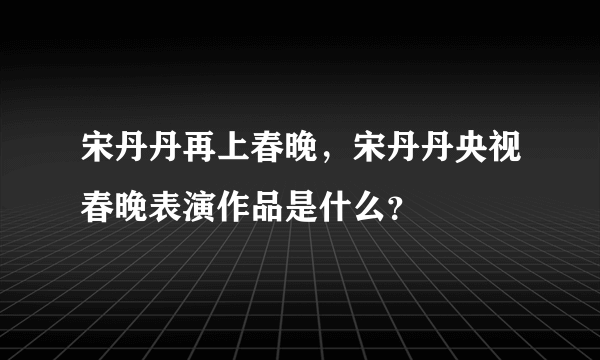 宋丹丹再上春晚，宋丹丹央视春晚表演作品是什么？