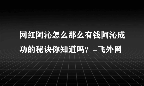 网红阿沁怎么那么有钱阿沁成功的秘诀你知道吗？-飞外网