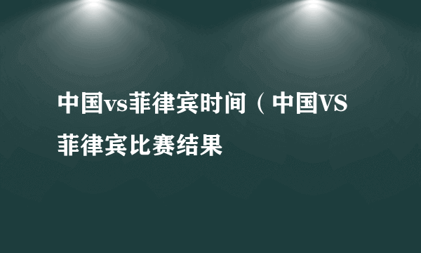 中国vs菲律宾时间（中国VS菲律宾比赛结果