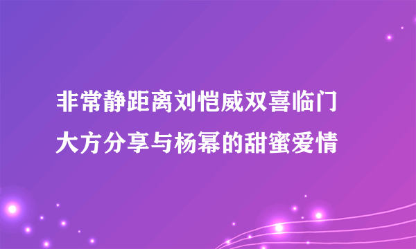 非常静距离刘恺威双喜临门 大方分享与杨幂的甜蜜爱情