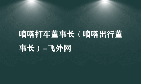 嘀嗒打车董事长（嘀嗒出行董事长）-飞外网