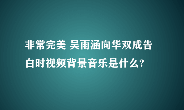 非常完美 吴雨涵向华双成告白时视频背景音乐是什么?