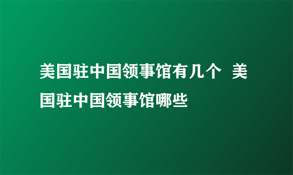 美国驻中国领事馆有几个  美国驻中国领事馆哪些