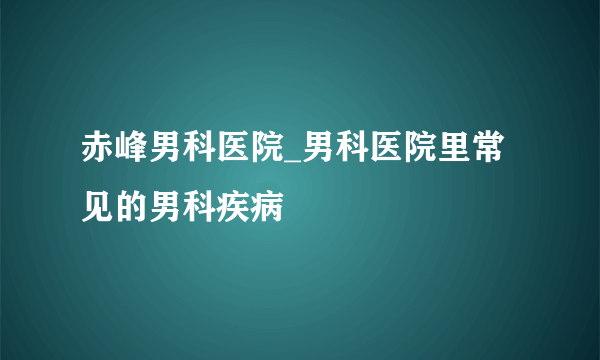 赤峰男科医院_男科医院里常见的男科疾病