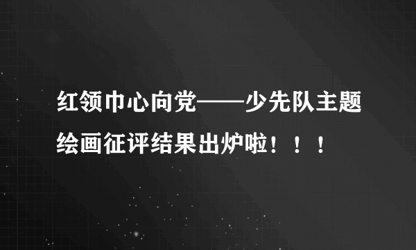 红领巾心向党——少先队主题绘画征评结果出炉啦！！！