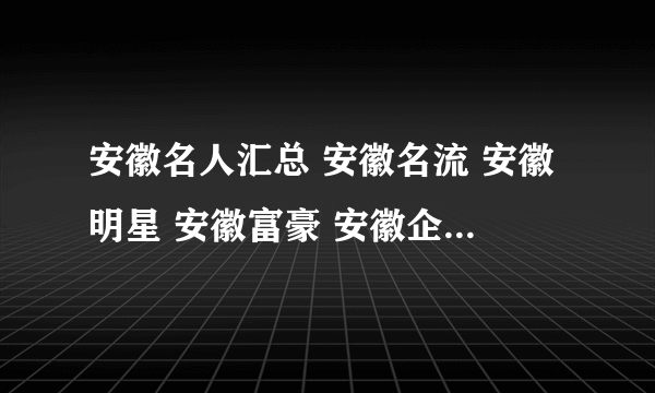 安徽名人汇总 安徽名流 安徽明星 安徽富豪 安徽企业家【安徽名人】