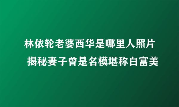 林依轮老婆西华是哪里人照片 揭秘妻子曾是名模堪称白富美