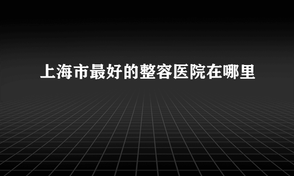 上海市最好的整容医院在哪里