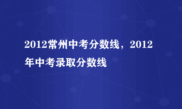 2012常州中考分数线，2012年中考录取分数线