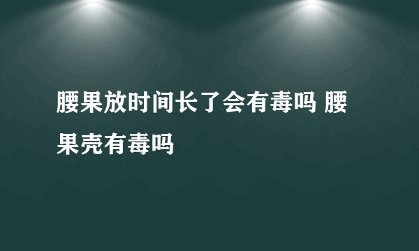 腰果放时间长了会有毒吗 腰果壳有毒吗