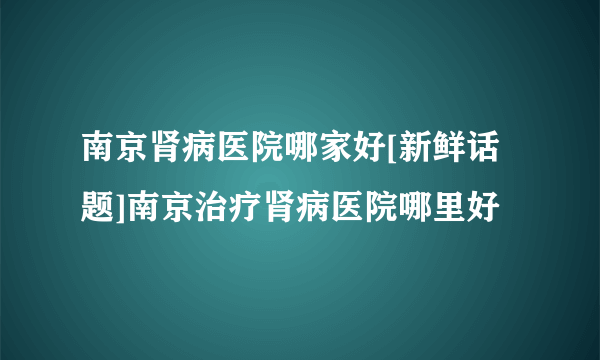 南京肾病医院哪家好[新鲜话题]南京治疗肾病医院哪里好