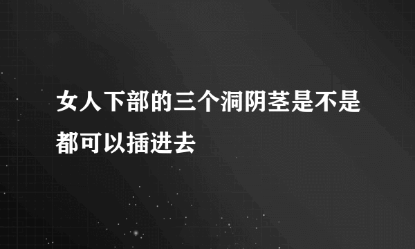 女人下部的三个洞阴茎是不是都可以插进去