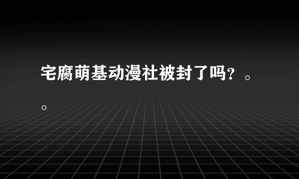 宅腐萌基动漫社被封了吗？。。