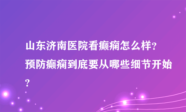 山东济南医院看癫痫怎么样？预防癫痫到底要从哪些细节开始?