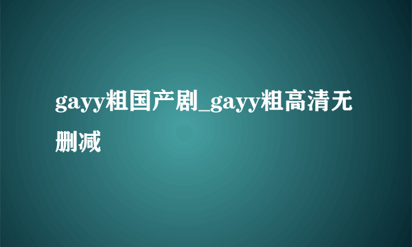 gayy粗国产剧_gayy粗高清无删减