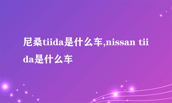 尼桑tiida是什么车,nissan tiida是什么车