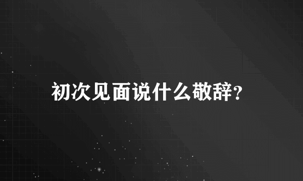 初次见面说什么敬辞？